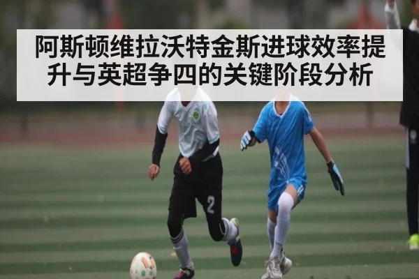 阿斯顿维拉沃特金斯进球效率提升与英超争四的关键阶段分析