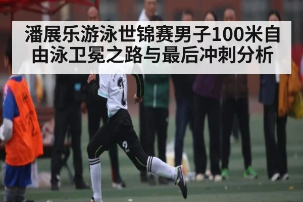潘展乐游泳世锦赛男子100米自由泳卫冕之路与最后冲刺分析