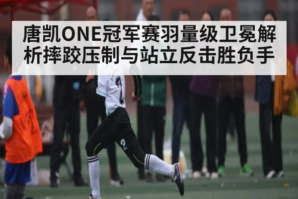 唐凯ONE冠军赛羽量级卫冕解析摔跤压制与站立反击胜负手