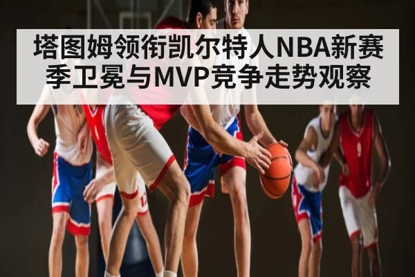 塔图姆领衔凯尔特人NBA新赛季卫冕与MVP竞争走势观察